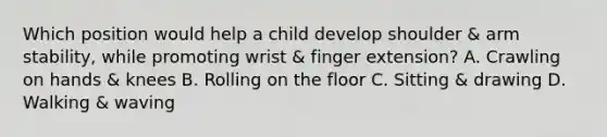 Which position would help a child develop shoulder & arm stability, while promoting wrist & finger extension? A. Crawling on hands & knees B. Rolling on the floor C. Sitting & drawing D. Walking & waving