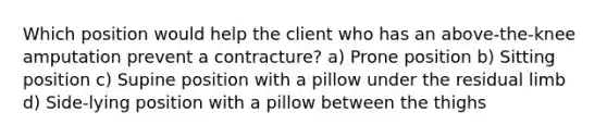 Which position would help the client who has an above-the-knee amputation prevent a contracture? a) Prone position b) Sitting position c) Supine position with a pillow under the residual limb d) Side-lying position with a pillow between the thighs