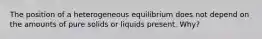 The position of a heterogeneous equilibrium does not depend on the amounts of pure solids or liquids present. Why?