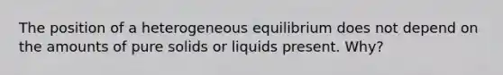 The position of a heterogeneous equilibrium does not depend on the amounts of pure solids or liquids present. Why?