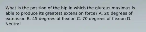 What is the position of the hip in which the gluteus maximus is able to produce its greatest extension force? A. 20 degrees of extension B. 45 degrees of flexion C. 70 degrees of flexion D. Neutral