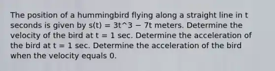 The position of a hummingbird flying along a straight line in t seconds is given by s(t) = 3t^3 − 7t meters. Determine the velocity of the bird at t = 1 sec. Determine the acceleration of the bird at t = 1 sec. Determine the acceleration of the bird when the velocity equals 0.