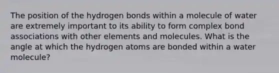 The position of the hydrogen bonds within a molecule of water are extremely important to its ability to form complex bond associations with other elements and molecules. What is the angle at which the hydrogen atoms are bonded within a water molecule?