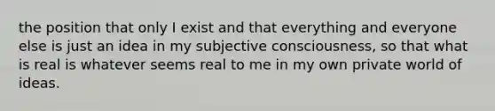 the position that only I exist and that everything and everyone else is just an idea in my subjective consciousness, so that what is real is whatever seems real to me in my own private world of ideas.