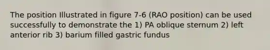 The position Illustrated in figure 7-6 (RAO position) can be used successfully to demonstrate the 1) PA oblique sternum 2) left anterior rib 3) barium filled gastric fundus