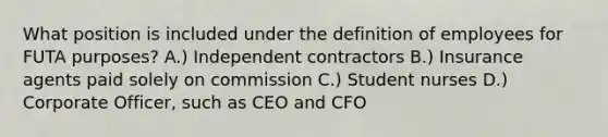 What position is included under the definition of employees for FUTA purposes? A.) Independent contractors B.) Insurance agents paid solely on commission C.) Student nurses D.) Corporate Officer, such as CEO and CFO