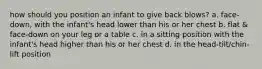 how should you position an infant to give back blows? a. face-down, with the infant's head lower than his or her chest b. flat & face-down on your leg or a table c. in a sitting position with the infant's head higher than his or her chest d. in the head-tilt/chin-lift position