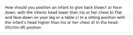 How should you position an infant to give back blows? a) Face-down, with the infants head lower than his or her chest b) Flat and face-down on your leg or a table c) In a sitting position with the infant's head higher than his or her chest d) In the head-tilt/chin-lift position