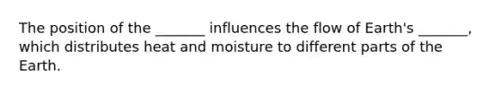 The position of the _______ influences the flow of Earth's _______, which distributes heat and moisture to different parts of the Earth.