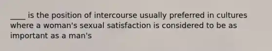 ____ is the position of intercourse usually preferred in cultures where a woman's sexual satisfaction is considered to be as important as a man's