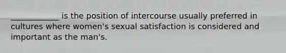 ____________ is the position of intercourse usually preferred in cultures where women's sexual satisfaction is considered and important as the man's.