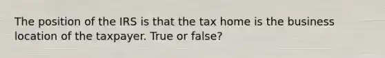 The position of the IRS is that the tax home is the business location of the taxpayer. True or false?