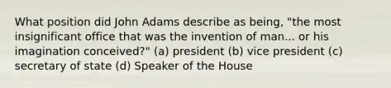 What position did John Adams describe as being, "the most insignificant office that was the invention of man... or his imagination conceived?" (a) president (b) vice president (c) secretary of state (d) Speaker of the House