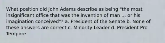 What position did John Adams describe as being "the most insignificant office that was the invention of man ... or his imagination conceived"? a. President of the Senate b. None of these answers are correct c. Minority Leader d. President Pro Tempore