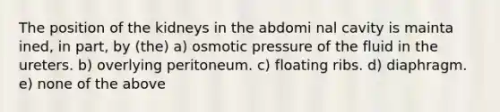 The position of the kidneys in the abdomi nal cavity is mainta ined, in part, by (the) a) osmotic pressure of the fluid in the ureters. b) overlying peritoneum. c) floating ribs. d) diaphragm. e) none of the above