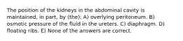 The position of the kidneys in the abdominal cavity is maintained, in part, by (the): A) overlying peritoneum. B) osmotic pressure of the fluid in the ureters. C) diaphragm. D) floating ribs. E) None of the answers are correct.