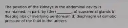 The position of the kidneys in the abdominal cavity is maintained, in part, by (the) ________. a) suprarenal glands b) floating ribs c) overlying peritoneum d) diaphragm e) osmotic pressure of the fluid in the ureters