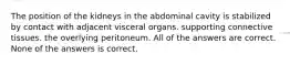 The position of the kidneys in the abdominal cavity is stabilized by contact with adjacent visceral organs. supporting connective tissues. the overlying peritoneum. All of the answers are correct. None of the answers is correct.