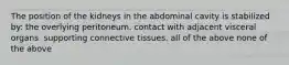 The position of the kidneys in the abdominal cavity is stabilized by: the overlying peritoneum. contact with adjacent visceral organs. supporting connective tissues. all of the above none of the above