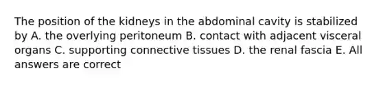 The position of the kidneys in the abdominal cavity is stabilized by A. the overlying peritoneum B. contact with adjacent visceral organs C. supporting <a href='https://www.questionai.com/knowledge/kYDr0DHyc8-connective-tissue' class='anchor-knowledge'>connective tissue</a>s D. the renal fascia E. All answers are correct