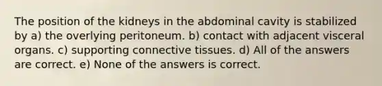 The position of the kidneys in the abdominal cavity is stabilized by a) the overlying peritoneum. b) contact with adjacent visceral organs. c) supporting <a href='https://www.questionai.com/knowledge/kYDr0DHyc8-connective-tissue' class='anchor-knowledge'>connective tissue</a>s. d) All of the answers are correct. e) None of the answers is correct.