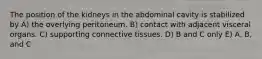 The position of the kidneys in the abdominal cavity is stabilized by A) the overlying peritoneum. B) contact with adjacent visceral organs. C) supporting connective tissues. D) B and C only E) A, B, and C