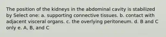 The position of the kidneys in the abdominal cavity is stabilized by Select one: a. supporting connective tissues. b. contact with adjacent visceral organs. c. the overlying peritoneum. d. B and C only e. A, B, and C