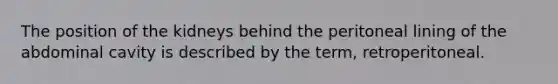 The position of the kidneys behind the peritoneal lining of the abdominal cavity is described by the term, retroperitoneal.