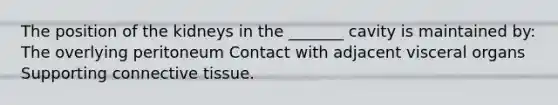 The position of the kidneys in the _______ cavity is maintained by: The overlying peritoneum Contact with adjacent visceral organs Supporting <a href='https://www.questionai.com/knowledge/kYDr0DHyc8-connective-tissue' class='anchor-knowledge'>connective tissue</a>.