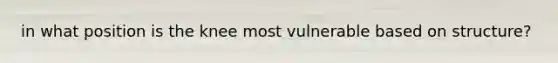 in what position is the knee most vulnerable based on structure?