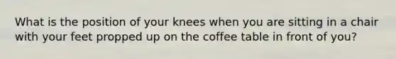 What is the position of your knees when you are sitting in a chair with your feet propped up on the coffee table in front of you?