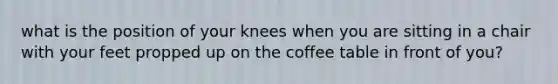 what is the position of your knees when you are sitting in a chair with your feet propped up on the coffee table in front of you?