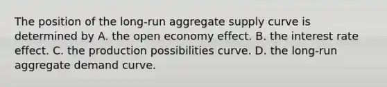 The position of the​ long-run aggregate supply curve is determined by A. the open economy effect. B. the interest rate effect. C. the production possibilities curve. D. the​ long-run aggregate demand curve.