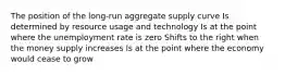 The position of the long-run aggregate supply curve Is determined by resource usage and technology Is at the point where the unemployment rate is zero Shifts to the right when the money supply increases Is at the point where the economy would cease to grow