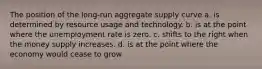 The position of the long-run aggregate supply curve a. is determined by resource usage and technology. b. is at the point where the unemployment rate is zero. c. shifts to the right when the money supply increases. d. is at the point where the economy would cease to grow