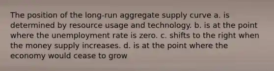 The position of the long-run aggregate supply curve a. is determined by resource usage and technology. b. is at the point where the unemployment rate is zero. c. shifts to the right when the money supply increases. d. is at the point where the economy would cease to grow