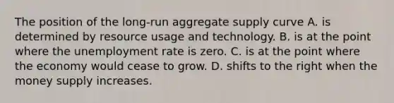 The position of the long-run aggregate supply curve A. is determined by resource usage and technology. B. is at the point where the unemployment rate is zero. C. is at the point where the economy would cease to grow. D. shifts to the right when the money supply increases.