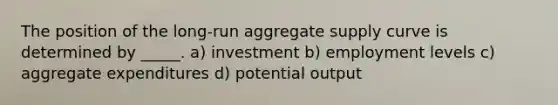 The position of the long-run aggregate supply curve is determined by _____. a) investment b) employment levels c) aggregate expenditures d) potential output