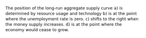 The position of the long-run aggregate supply curve a) is determined by resource usage and technology b) is at the point where the unemployment rate is zero. c) shifts to the right when the money supply increases. d) is at the point where the economy would cease to grow.