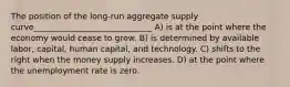 The position of the long-run aggregate supply curve_____________________________ A) is at the point where the economy would cease to grow. B) is determined by available labor, capital, human capital, and technology. C) shifts to the right when the money supply increases. D) at the point where the unemployment rate is zero.