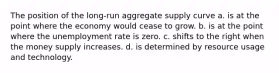 The position of the long-run aggregate supply curve a. is at the point where the economy would cease to grow. b. is at the point where the unemployment rate is zero. c. shifts to the right when the money supply increases. d. is determined by resource usage and technology.