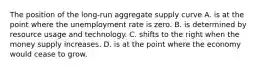 The position of the long-run aggregate supply curve A. is at the point where the unemployment rate is zero. B. is determined by resource usage and technology. C. shifts to the right when the money supply increases. D. is at the point where the economy would cease to grow.