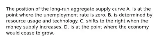 The position of the long-run aggregate supply curve A. is at the point where the <a href='https://www.questionai.com/knowledge/kh7PJ5HsOk-unemployment-rate' class='anchor-knowledge'>unemployment rate</a> is zero. B. is determined by resource usage and technology. C. shifts to the right when the money supply increases. D. is at the point where the economy would cease to grow.