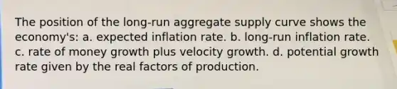 The position of the long-run aggregate supply curve shows the economy's: a. expected inflation rate. b. long-run inflation rate. c. rate of money growth plus velocity growth. d. potential growth rate given by the real factors of production.