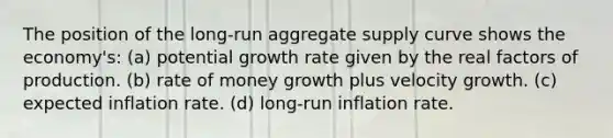 The position of the long-run aggregate supply curve shows the economy's: (a) potential growth rate given by the real factors of production. (b) rate of money growth plus velocity growth. (c) expected inflation rate. (d) long-run inflation rate.