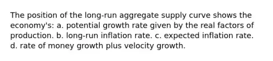 The position of the long-run aggregate supply curve shows the economy's: a. potential growth rate given by the real factors of production. b. long-run inflation rate. c. expected inflation rate. d. rate of money growth plus velocity growth.