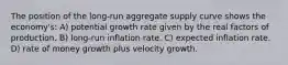 The position of the long-run aggregate supply curve shows the economy's: A) potential growth rate given by the real factors of production. B) long-run inflation rate. C) expected inflation rate. D) rate of money growth plus velocity growth.