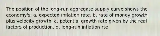 The position of the long-run aggregate supply curve shows the economy's: a. expected inflation rate. b. rate of money growth plus velocity growth. c. potential growth rate given by the real factors of production. d. long-run inflation rte