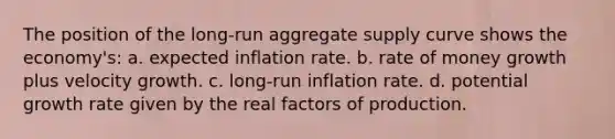 The position of the long-run aggregate supply curve shows the economy's: a. expected inflation rate. b. rate of money growth plus velocity growth. c. long-run inflation rate. d. potential growth rate given by the real factors of production.