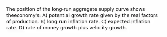 The position of the long-run aggregate supply curve shows theeconomy's: A) potential growth rate given by the real factors of production. B) long-run inflation rate. C) expected inflation rate. D) rate of money growth plus velocity growth.